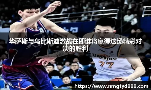 华萨斯与乌比斯迪激战在即谁将赢得这场精彩对决的胜利